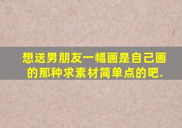 想送男朋友一幅画,是自己画的那种,求素材,简单点的吧.