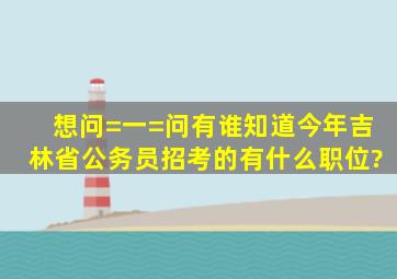 想问=一=问有谁知道今年吉林省公务员招考的有什么职位?