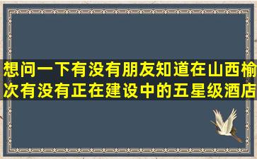 想问一下,有没有朋友知道,在山西榆次,有没有正在建设中的,五星级酒店