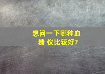 想问一下哪种血 糖 仪比较好?