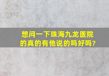 想问一下珠海九龙医院的真的有他说的吗好吗?