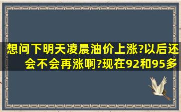 想问下,明天凌晨油价上涨?以后还会不会再涨啊?现在92和95多少