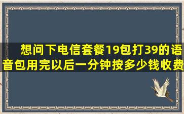 想问下电信套餐19包打39的语音包用完以后。一分钟按多少钱收费