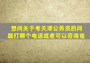 想问关于考天津公务员的问题打哪个电话(或者可以咨询谁(