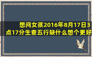 想问女孩2016年8月17日,3点17分生,查五行缺什么,想个更好的名字 谢谢