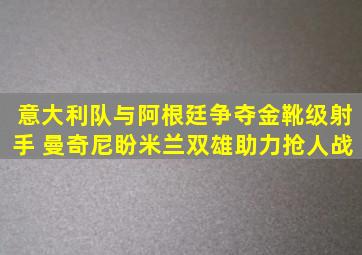 意大利队与阿根廷争夺金靴级射手 曼奇尼盼米兰双雄助力抢人战