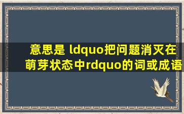 意思是 “把问题消灭在萌芽状态中”的词或成语是什么?