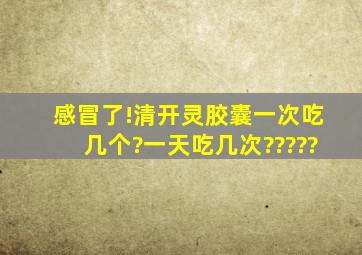 感冒了!清开灵胶囊一次吃几个?一天吃几次?????