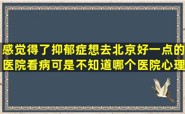 感觉得了抑郁症,想去北京好一点的医院看病,可是不知道哪个医院心理...