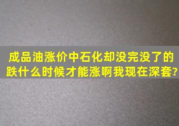 成品油涨价,中石化却没完没了的跌,什么时候才能涨啊,我现在深套?