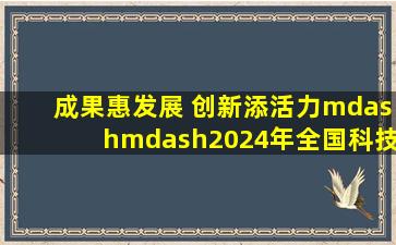 成果惠发展 创新添活力——2024年全国科技活动周精彩内容回眸