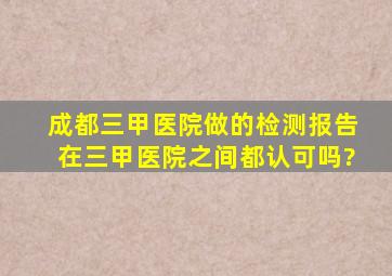 成都三甲医院做的检测报告在三甲医院之间都认可吗?