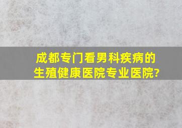 成都专门看男科疾病的生殖健康医院,专业医院?