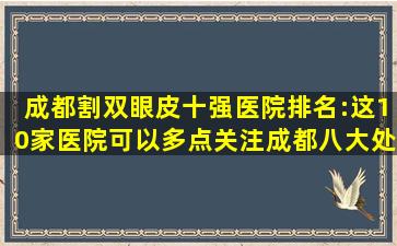 成都割双眼皮十强医院排名:这10家医院可以多点关注成都八大处也...