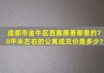 成都市金牛区西宸原著御景的70平米左右的公寓成交价是多少?