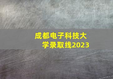 成都电子科技大学录取线2023