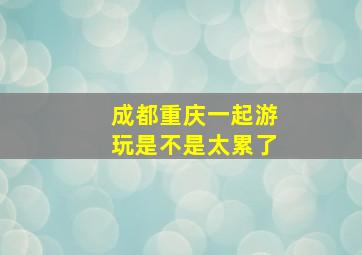 成都重庆一起游玩是不是太累了