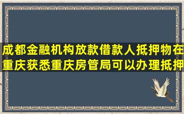 成都金融机构放款,借款人抵押物在重庆,获悉重庆房管局可以办理抵押...