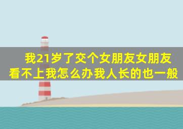 我21岁了交个女朋友女朋友看不上我,怎么办,我人长的也一般