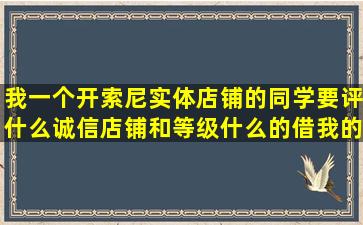 我一个开索尼实体店铺的同学要评什么诚信店铺和等级什么的,借我的...