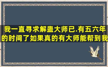 我一直寻求解蛊大师已.有五,六年的时间了。如果真的有大师能帮到我,...