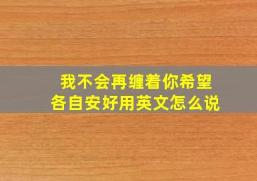 我不会再缠着你,希望各自安好用英文怎么说