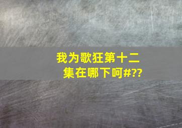 我为歌狂第十二集在哪下呵#??