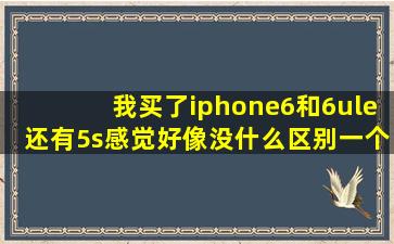 我买了iphone6和6ule还有5s感觉好像没什么区别,一个大屏一个小屏...