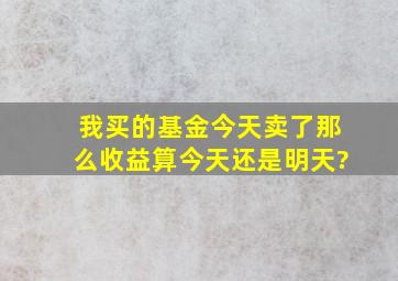 我买的基金今天卖了,那么收益算今天还是明天?