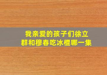 我亲爱的孩子们徐立群和穆春吃冰棍哪一集