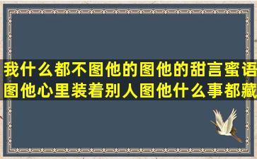 我什么都不图他的,图他的甜言蜜语,图他心里装着别人,图他什么事都藏...