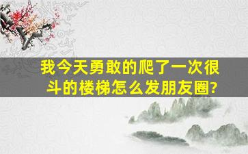 我今天勇敢的爬了一次很斗的楼梯,怎么发朋友圈?