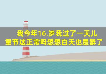 我今年16.岁,我过了一天儿童节,这正常吗,想想白天也是醉了