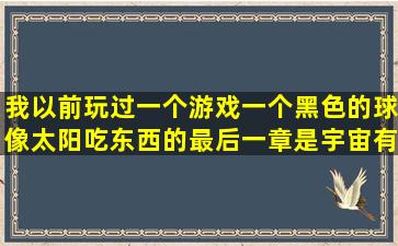 我以前玩过一个游戏,一个黑色的球像太阳吃东西的,最后一章是宇宙,有...