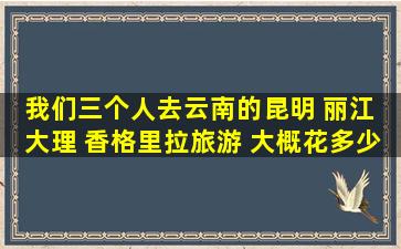 我们三个人去云南的昆明 丽江 大理 香格里拉旅游 ,大概花多少钱。