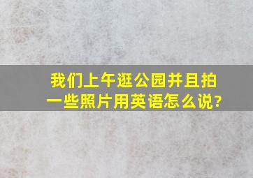 我们上午逛公园并且拍一些照片用英语怎么说?