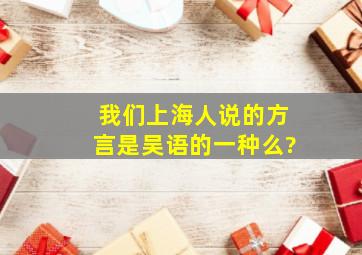 我们上海人说的方言是吴语的一种么?