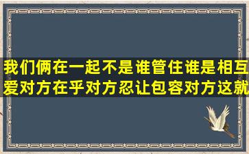 我们俩在一起不是谁管住谁,是相互爱对方,在乎对方,忍让包容对方,这就...