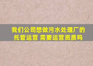 我们公司想做污水处理厂的托管运营, 需要运营资质吗