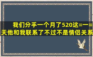 我们分手一个月了,520这=一=天他和我联系了,不过不是情侣关系了,...