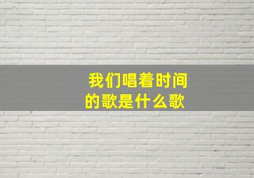 我们唱着时间的歌是什么歌 