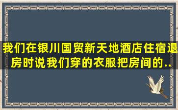 我们在银川国贸新天地酒店住宿,退房时,说我们穿的衣服把房间的...