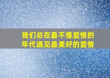 我们总在最不懂爱情的年代、遇见最美好的爱情