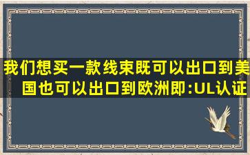 我们想买一款线束既可以出口到美国也可以出口到欧洲(即:UL认证和...