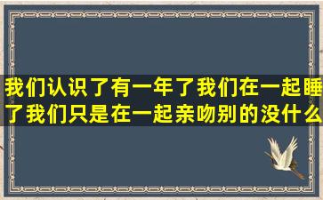 我们认识了有一年了,我们在一起睡了,我们只是在一起亲吻,别的没什么,...