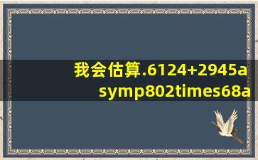 我会估算.6124+2945≈802×68≈786÷58≈