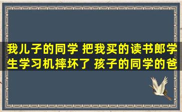 我儿子的同学 把我买的读书郎学生学习机摔坏了 孩子的同学的爸爸...