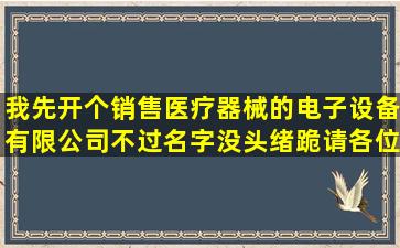 我先开个销售医疗器械的电子设备有限公司不过名字没头绪跪请各位...