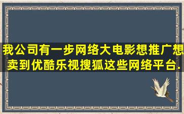 我公司有一步网络大电影想推广,想卖到优酷,乐视,搜狐这些网络平台,...