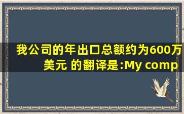 我公司的年出口总额约为600万美元 的翻译是:My company's annual...